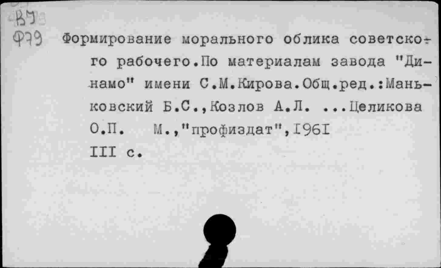 ﻿ю
Формирование морального облика советског го рабочего.По материалам завода "Динамо" имени С.М.Кирова.Общ.ред.:Мань-ковский Б.С.,Козлов А.Л. ...Целикова О.П. М.профиздат",1961 III с.